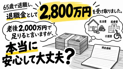 65歳で退職し、退職金として2800万円を受け取りました。老後必要なお金は2000万円といいますが、老後の生活費や医療費を考えると不安もあります。2800万円あれば、安心して大丈夫でしょうか？