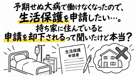 予期せぬ大病で働けなくなったので、生活保護を申請したい…。持ち家に住んでいると申請を却下されるって聞いたけど本当？